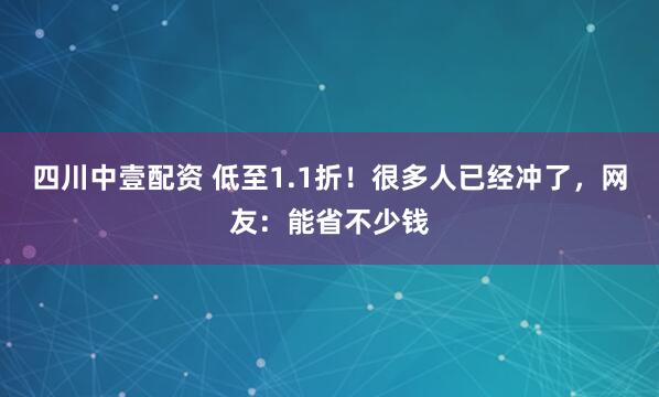 四川中壹配资 低至1.1折！很多人已经冲了，网友：能省不少钱