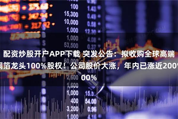 配资炒股开户APP下载 突发公告：拟收购全球高端铜箔龙头100%股权！公司股价大涨，年内已涨近200%
