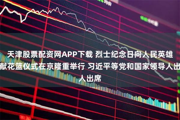天津股票配资网APP下载 烈士纪念日向人民英雄敬献花篮仪式在京隆重举行 习近平等党和国家领导人出席