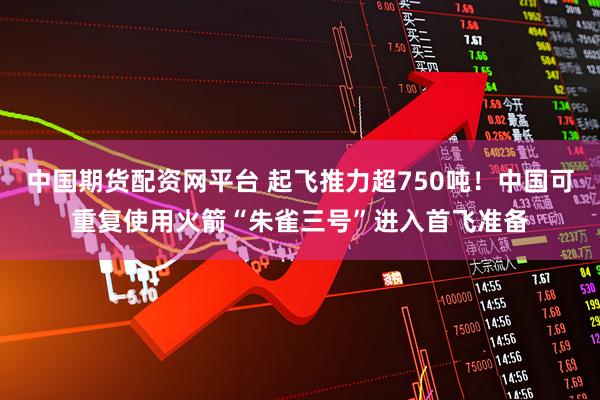 中国期货配资网平台 起飞推力超750吨!中国可重复使用火箭“朱雀三号”进入首飞准备