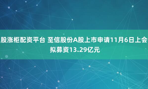 股涨柜配资平台 至信股份A股上市申请11月6日上会 拟募资13.29亿元