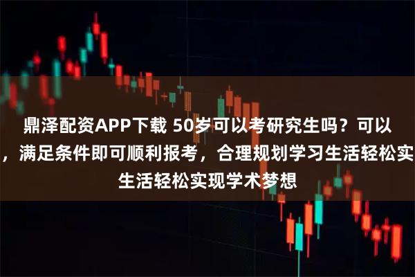 鼎泽配资APP下载 50岁可以考研究生吗?可以,政策允许,满足条件即可顺利报考,合理规划学习生活轻松实现学术梦想