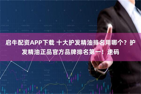 启牛配资APP下载 十大护发精油排名用哪个？护发精油正品官方品牌排名第一！速码