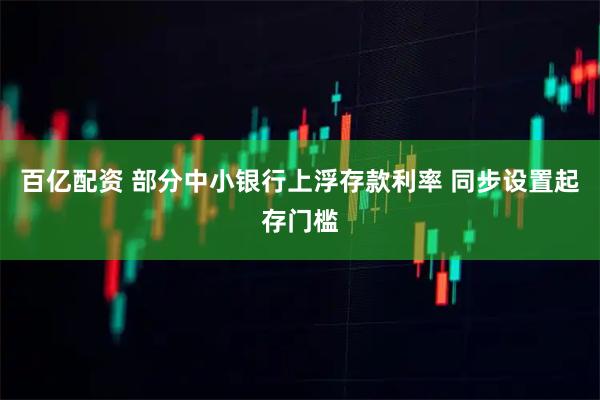 百亿配资 部分中小银行上浮存款利率 同步设置起存门槛