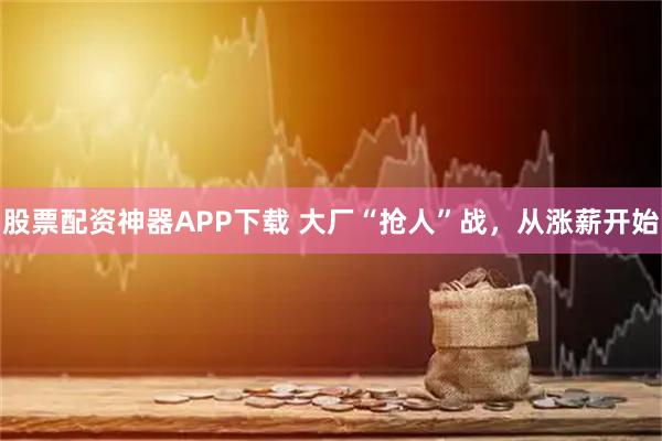 股票配资神器APP下载 大厂“抢人”战,从涨薪开始