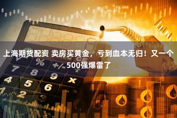 上海期货配资 卖房买黄金,亏到血本无归!又一个500强爆雷了