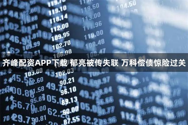 齐峰配资APP下载 郁亮被传失联 万科偿债惊险过关
