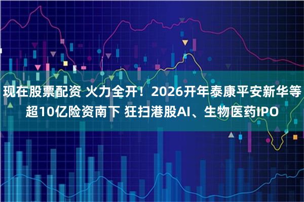 现在股票配资 火力全开！2026开年泰康平安新华等超10亿险资南下 狂扫港股AI、生物医药IPO