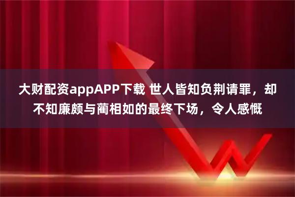 大财配资appAPP下载 世人皆知负荆请罪，却不知廉颇与蔺相如的最终下场，令人感慨