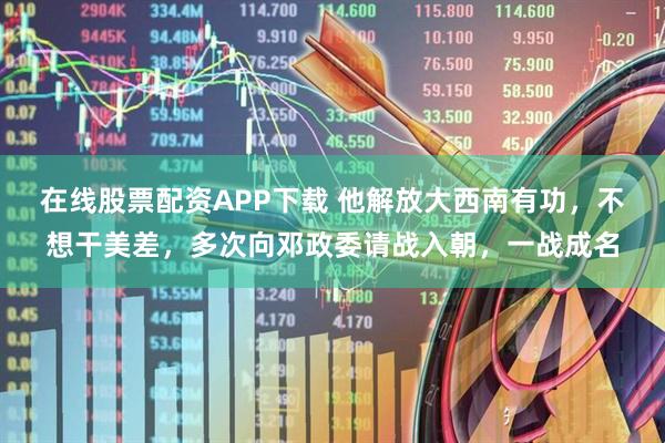 在线股票配资APP下载 他解放大西南有功，不想干美差，多次向邓政委请战入朝，一战成名