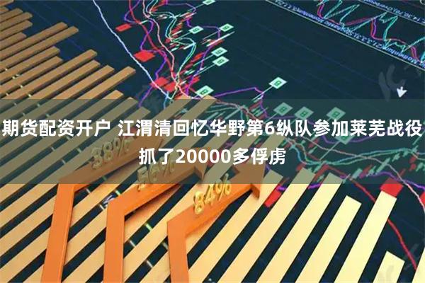 期货配资开户 江渭清回忆华野第6纵队参加莱芜战役抓了20000多俘虏