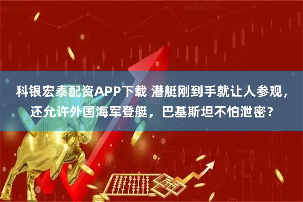科银宏泰配资APP下载 潜艇刚到手就让人参观，还允许外国海军登艇，巴基斯坦不怕泄密？