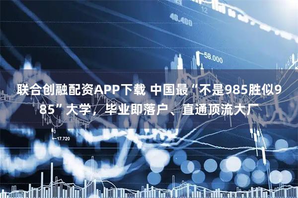 联合创融配资APP下载 中国最“不是985胜似985”大学，毕业即落户、直通顶流大厂